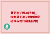 灵芝孢子粉.新先制_探索灵芝孢子粉的神奇功效与现代制备技术)