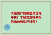 大连生产的破壁灵芝孢子粉？了解灵芝孢子粉的功效和生产过程？