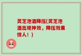 灵芝泡酒降压(灵芝泡酒出现神效，降压效果惊人！)