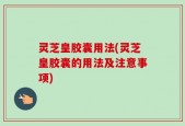 灵芝皇胶囊用法(灵芝皇胶囊的用法及注意事项)