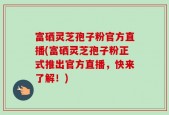 富硒灵芝孢子粉官方直播(富硒灵芝孢子粉正式推出官方直播，快来了解！)
