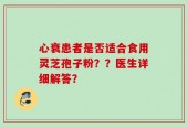 心衰患者是否适合食用灵芝孢子粉？？医生详细解答？