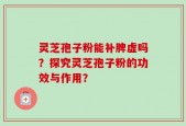 灵芝孢子粉能补脾虚吗？探究灵芝孢子粉的功效与作用？