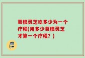葛根灵芝吃多少为一个疗程(用多少葛根灵芝才算一个疗程？)