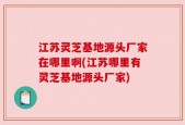江苏灵芝基地源头厂家在哪里啊(江苏哪里有灵芝基地源头厂家)