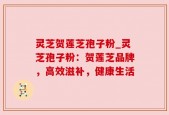 灵芝贺莲芝孢子粉_灵芝孢子粉：贺莲芝品牌，高效滋补，健康生活