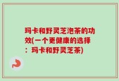 玛卡和野灵芝泡茶的功效(一个更健康的选择：玛卡和野灵芝茶)
