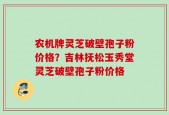 农机牌灵芝破壁孢子粉价格？吉林抚松玉秀堂灵芝破壁孢子粉价格