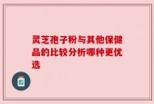 灵芝孢子粉与其他保健品的比较分析哪种更优选