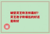 破壁灵芝粉怎样最好？灵芝孢子粉碾压的好还是粉好
