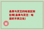 桑黄与灵芝的味道区别在哪(桑黄与灵芝：味道的不同之处)