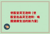 世医堂灵芝孢粉 (世医堂出品灵芝孢粉：唤醒健康生活的新力量)