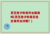 灵芝孢子粉用开水服用吗(灵芝孢子粉是否适合用开水冲服？)