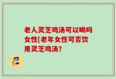 老人灵芝鸡汤可以喝吗女性(老年女性可否饮用灵芝鸡汤？
