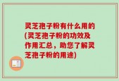 灵芝孢子粉有什么用的(灵芝孢子粉的功效及作用汇总，助您了解灵芝孢子粉的用途)