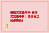 安顺灵芝孢子粉(安顺灵芝孢子粉：健康生活的必需品)