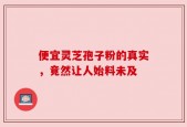 便宜灵芝孢子粉的真实，竟然让人始料未及