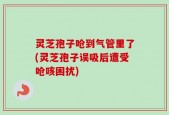 灵芝孢子呛到气管里了(灵芝孢子误吸后遭受呛咳困扰)