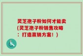 灵芝孢子粉如何才能卖(灵芝孢子粉销售攻略：打造赢销方案！)