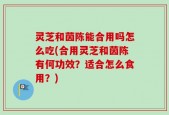 灵芝和茵陈能合用吗怎么吃(合用灵芝和茵陈有何功效？适合怎么食用？)