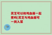 灵芝可以和鸡血藤一起煮吗(灵芝与鸡血藤可一同入菜