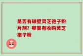 是否有破壁灵芝孢子粉片剂？哪里有收购灵芝孢子粉
