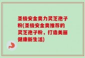圣极安金奥力灵芝孢子粉(圣极安金奥推荐的灵芝孢子粉，打造美丽健康新生活)