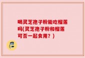 喝灵芝孢子粉能吃榴莲吗(灵芝孢子粉和榴莲可否一起食用？)