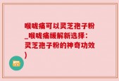喉咙痛可以灵芝孢子粉_喉咙痛缓解新选择：灵芝孢子粉的神奇功效)