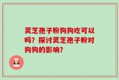 灵芝孢子粉狗狗吃可以吗？探讨灵芝孢子粉对狗狗的影响？