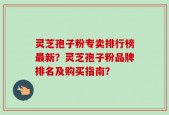 灵芝孢子粉专卖排行榜最新？灵芝孢子粉品牌排名及购买指南？