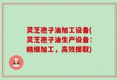 灵芝孢子油加工设备(灵芝孢子油生产设备：精细加工，高效提取)