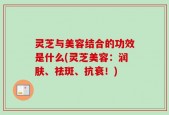 灵芝与美容结合的功效是什么(灵芝美容：润肤、祛斑、抗衰！)