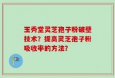 玉秀堂灵芝孢子粉破壁技术？提高灵芝孢子粉吸收率的方法？