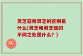 灵芝菇和灵芝的区别是什么(灵芝和灵芝菇的不同之处是什么？)