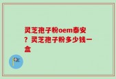 灵芝孢子粉oem泰安？灵芝孢子粉多少钱一盒