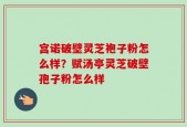 宫诺破壁灵芝袍子粉怎么样？赋汤亭灵芝破壁孢子粉怎么样