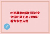 吃褪黑素的同时可以安全搭配灵芝孢子粉吗？看专家怎么说