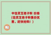 中信灵芝孢子粉 价格(信灵芝孢子粉售价优惠，赶快抢购！)
