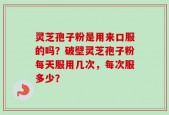 灵芝孢子粉是用来口服的吗？破壁灵芝孢子粉每天服用几次，每次服多少？