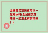 金线莲灵芝陈皮可以一起煮水吗(金线莲灵芝陈皮一起泡水有何功效？)