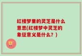 红楼梦里的灵芝是什么意思(红楼梦中灵芝的象征意义是什么？)