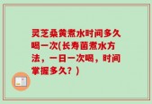 灵芝桑黄煮水时间多久喝一次(长寿菌煮水方法，一日一次喝，时间掌握多久？)