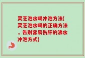 灵芝泡水喝冲泡方法(灵芝泡水喝的正确方法，告别容易伤肝的沸水冲泡方式)