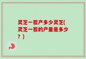 灵芝一茬产多少灵芝(灵芝一茬的产量是多少？)