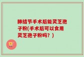 肺结节手术后能灵芝孢子粉(手术后可以食用灵芝孢子粉吗？)
