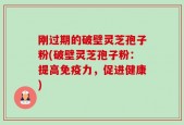 刚过期的破壁灵芝孢子粉(破壁灵芝孢子粉：提高免疫力，促进健康)