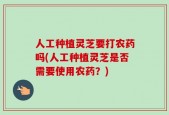 人工种植灵芝要打农药吗(人工种植灵芝是否需要使用农药？)