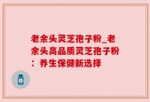 老余头灵芝孢子粉_老余头高品质灵芝孢子粉：养生保健新选择