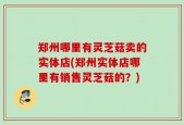 郑州哪里有灵芝菇卖的实体店(郑州实体店哪里有销售灵芝菇的？)
